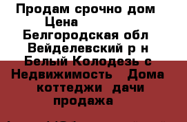 Продам срочно дом › Цена ­ 500 000 - Белгородская обл., Вейделевский р-н, Белый Колодезь с. Недвижимость » Дома, коттеджи, дачи продажа   